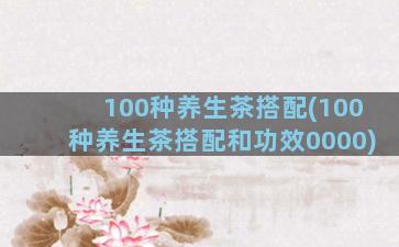 100种养生茶搭配(100种养生茶搭配和功效0000)